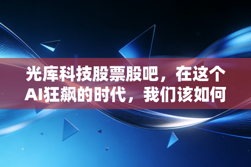 光库科技股票股吧，在这个AI狂飙的时代，我们该如何看待这家光子赛道的隐形冠军？