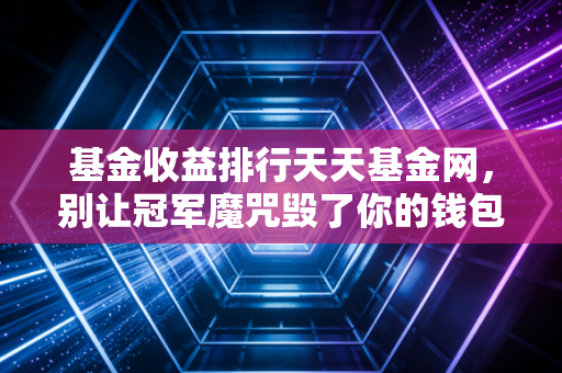 基金收益排行天天基金网，别让冠军魔咒毁了你的钱包，聊聊榜单背后的真相