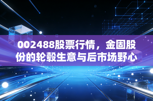 002488股票行情,金固股份的轮毂生意与后市场野心,这只股到底值不值得拿?