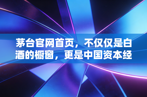 茅台官网首页,不仅仅是白酒的橱窗,更是中国资本经济的信仰图腾