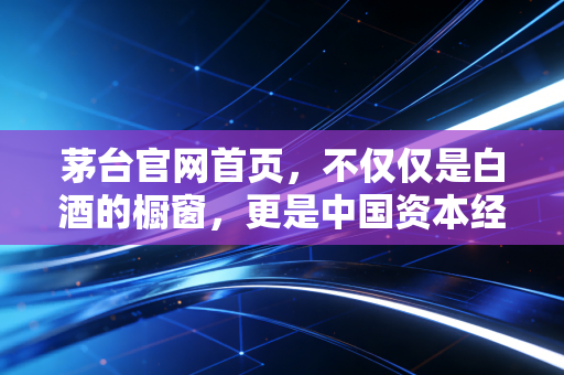 茅台官网首页,不仅仅是白酒的橱窗,更是中国资本经济的信仰图腾