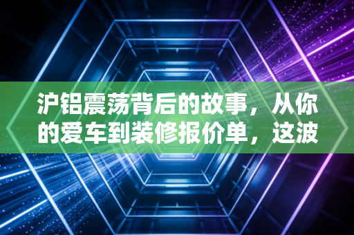 沪铝震荡背后的故事，从你的爱车到装修报价单，这波行情到底在演哪出？