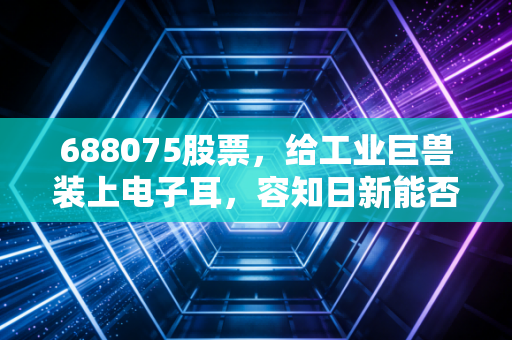 688075股票,给工业巨兽装上电子耳,容知日新能否讲好机器医生的故事?