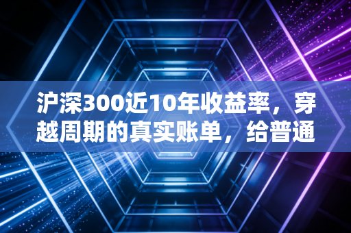 沪深300近10年收益率,穿越周期的真实账单,给普通投资者的几点掏心窝子建议