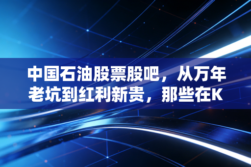 中国石油股票股吧,从万年老坑到红利新贵,那些在K线图背后的人间烟火