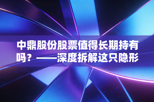 中鼎股份股票值得长期持有吗?——深度拆解这只隐形冠军的底色与未来