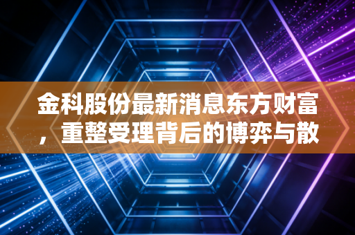 金科股份最新消息东方财富,重整受理背后的博弈与散户的悲欢