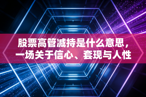 股票高管减持是什么意思,一场关于信心、套现与人性博弈的资本大戏