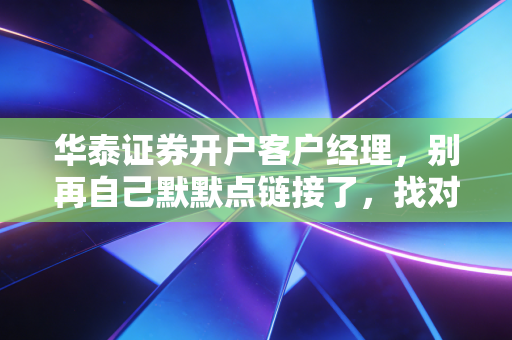 华泰证券开户客户经理,别再自己默默点链接了,找对人才能省下真金白银