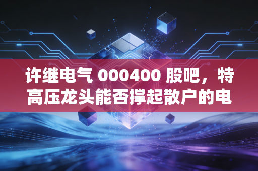 许继电气 000400 股吧,特高压龙头能否撑起散户的电力梦?