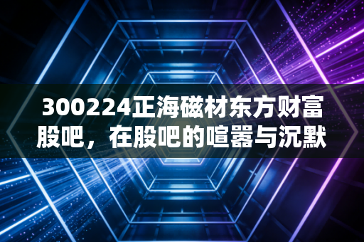 300224正海磁材东方财富股吧,在股吧的喧嚣与沉默中,寻找正海磁材真正的价值锚点