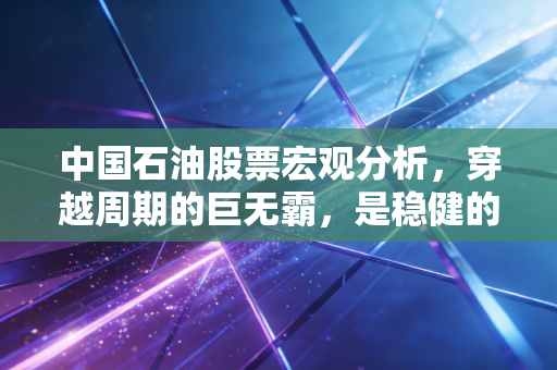 中国石油股票宏观分析,穿越周期的巨无霸,是稳健的压舱石还是夕阳的余晖?