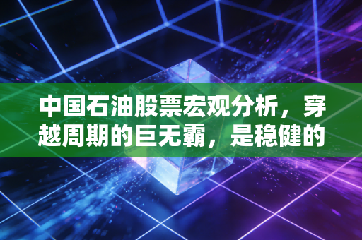 中国石油股票宏观分析,穿越周期的巨无霸,是稳健的压舱石还是夕阳的余晖?