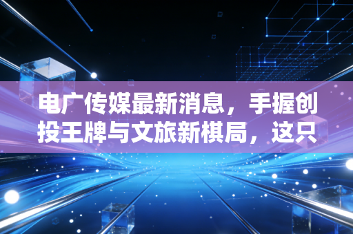电广传媒最新消息，手握创投王牌与文旅新棋局，这只湘军传媒股能否穿越周期？