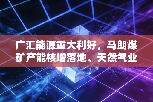 广汇能源重大利好，马朗煤矿产能核增落地、天然气业务强势复苏，这家民营能源巨头的戴维斯双击时刻到了吗？