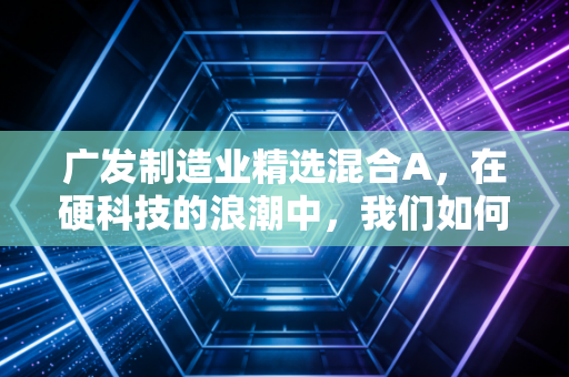 广发制造业精选混合A，在硬科技的浪潮中，我们如何寻找穿越周期的力量？