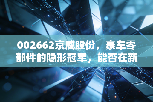 002662京威股份,豪车零部件的隐形冠军,能否在新能源的变局中守住利润?