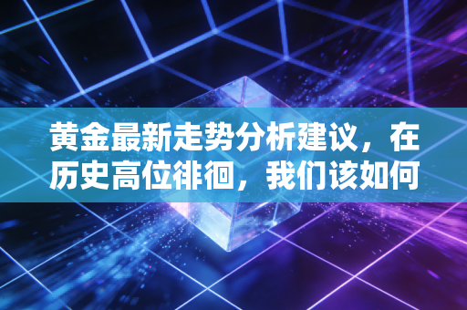 黄金最新走势分析建议,在历史高位徘徊,我们该如何守住钱袋子?