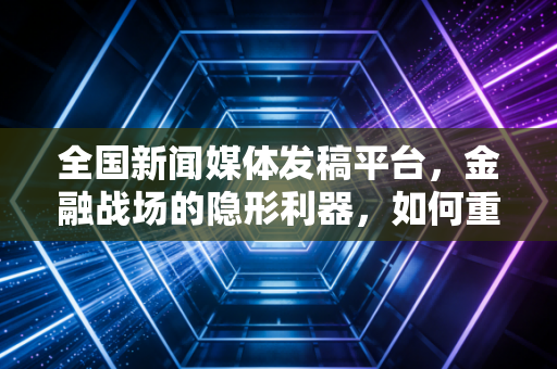 全国新闻媒体发稿平台,金融战场的隐形利器,如何重塑企业与投资者的信任纽带?