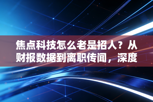 焦点科技怎么老是招人？从财报数据到离职传闻，深度拆解这家B2B老牌电商的用人经