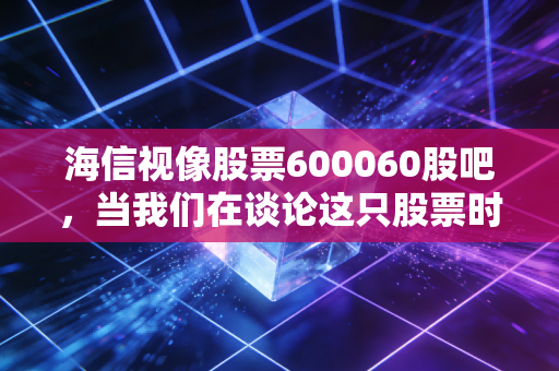 海信视像股票600060股吧，当我们在谈论这只股票时，我们究竟在期待什么？