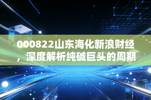 000822山东海化新浪财经，深度解析纯碱巨头的周期博弈与成长新动能