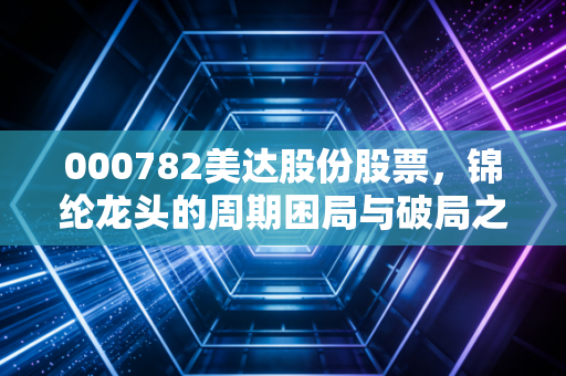 000782美达股份股票，锦纶龙头的周期困局与破局之道，这只老牌化工股值得坚守吗？