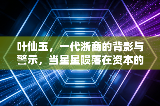 叶仙玉,一代浙商的背影与警示,当星星陨落在资本的寒冬里