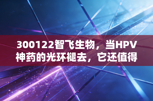 300122智飞生物,当HPV神药的光环褪去,它还值得我们长期坚守吗?