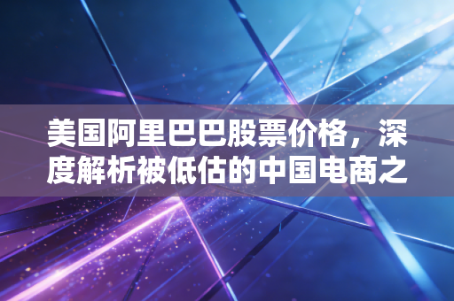 美国阿里巴巴股票价格,深度解析被低估的中国电商之王与未来的投资机遇
