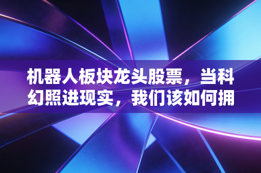机器人板块龙头股票,当科幻照进现实,我们该如何拥抱这波万亿红利?