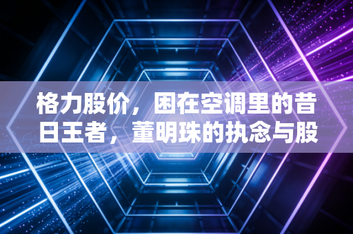 格力股价，困在空调里的昔日王者，董明珠的执念与股民的焦虑