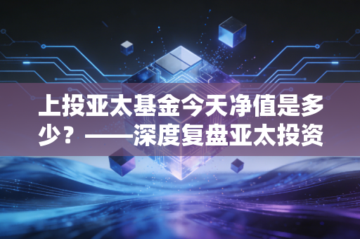 上投亚太基金今天净值是多少？——深度复盘亚太投资机遇与普通人的持有心态