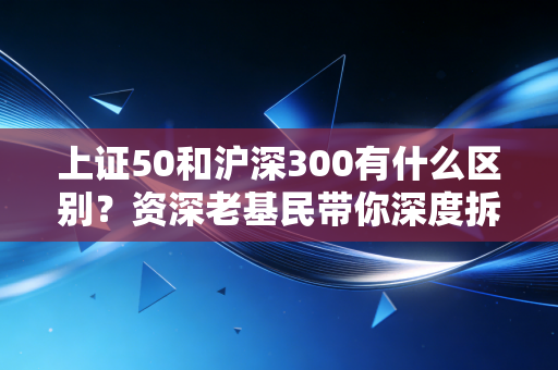 上证50和沪深300有什么区别？资深老基民带你深度拆解A股两大宽基之王