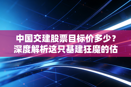 中国交建股票目标价多少?深度解析这只基建狂魔的估值修复空间