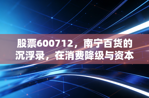 股票600712,南宁百货的沉浮录,在消费降级与资本博弈中寻找生存缝隙