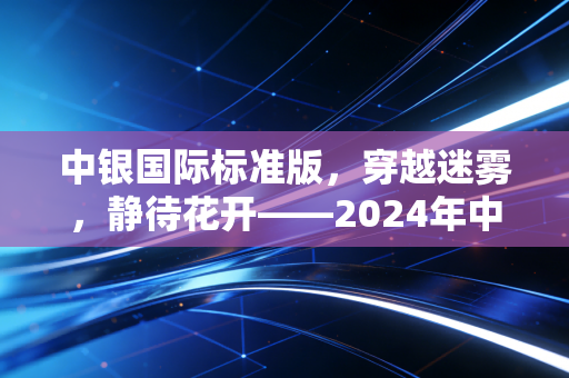 中银国际标准版，穿越迷雾，静待花开——2024年中期全球资产配置与财富管理深度观察
