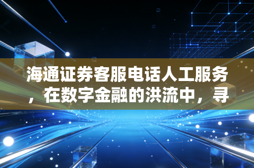海通证券客服电话人工服务,在数字金融的洪流中,寻找那抹温情的人性关怀