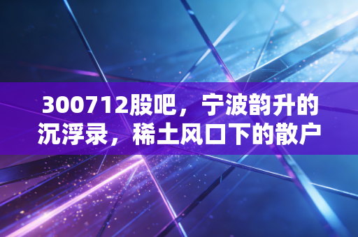 300712股吧,宁波韵升的沉浮录,稀土风口下的散户众生相