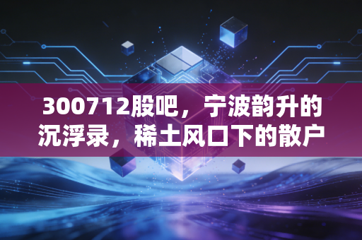 300712股吧,宁波韵升的沉浮录,稀土风口下的散户众生相