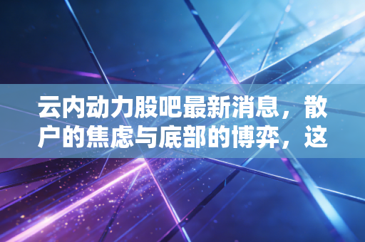 云内动力股吧最新消息，散户的焦虑与底部的博弈，这只老牌发动机股还能否轰鸣？