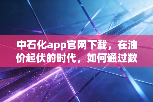 中石化app官网下载,在油价起伏的时代,如何通过数字化工具薅到真正的羊毛?