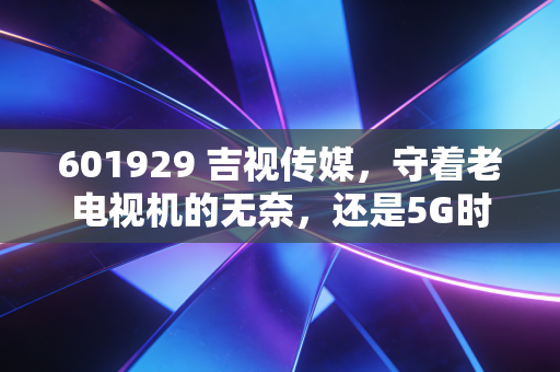 601929 吉视传媒,守着老电视机的无奈,还是5G时代的最后一张船票?