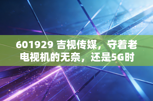 601929 吉视传媒,守着老电视机的无奈,还是5G时代的最后一张船票?