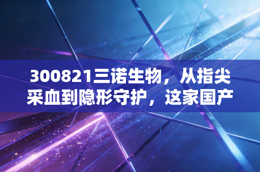 300821三诺生物，从指尖采血到隐形守护，这家国产龙头的翻身仗能赢吗？