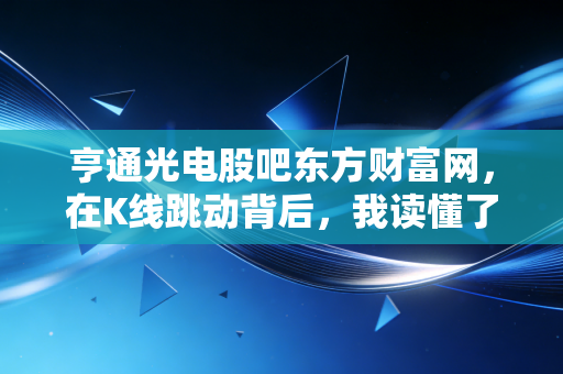 亨通光电股吧东方财富网,在K线跳动背后,我读懂了普通投资者的焦虑与希望