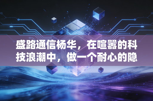 盛路通信杨华,在喧嚣的科技浪潮中,做一个耐心的隐形冠军守护者