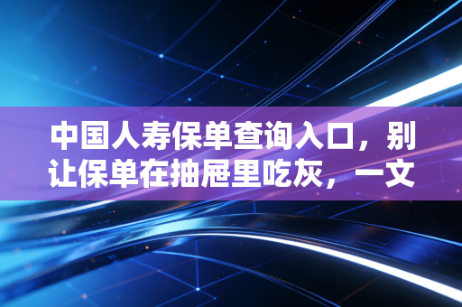 中国人寿保单查询入口，别让保单在抽屉里吃灰，一文教你轻松掌管家庭财富