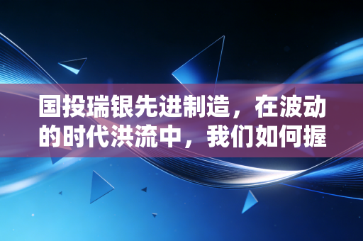 国投瑞银先进制造,在波动的时代洪流中,我们如何握住硬科技的这张底牌?