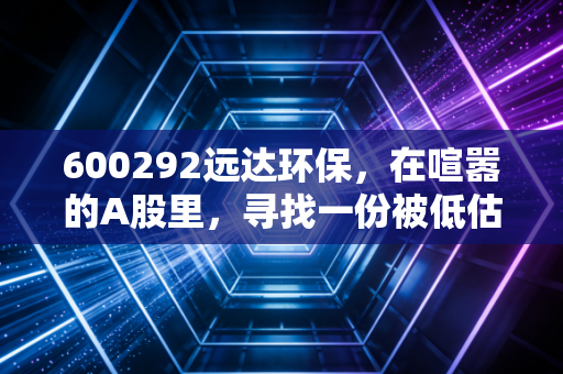 600292远达环保,在喧嚣的A股里,寻找一份被低估的绿色安宁